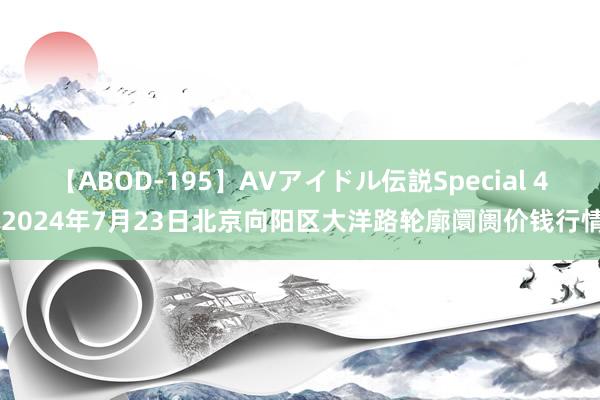 【ABOD-195】AVアイドル伝説Special 4 2024年7月23日北京向阳区大洋路轮廓阛阓价钱行情