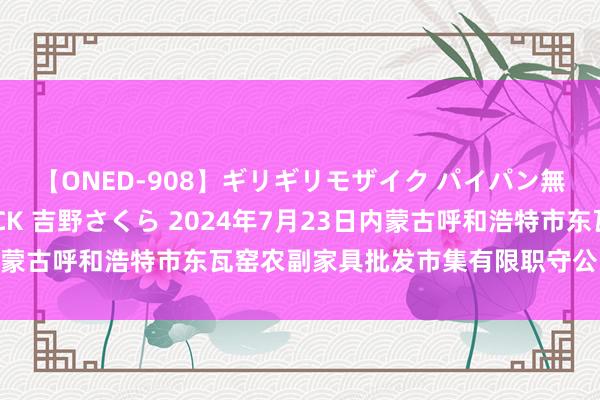 【ONED-908】ギリギリモザイク パイパン無限絶頂！激イカセFUCK 吉野さくら 2024年7月23日内蒙古呼和浩特市东瓦窑农副家具批发市集有限职守公司价钱行情