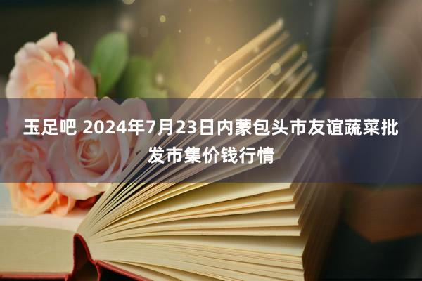 玉足吧 2024年7月23日内蒙包头市友谊蔬菜批发市集价钱行情