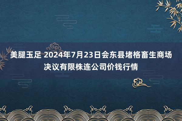 美腿玉足 2024年7月23日会东县堵格畜生商场决议有限株连公司价钱行情