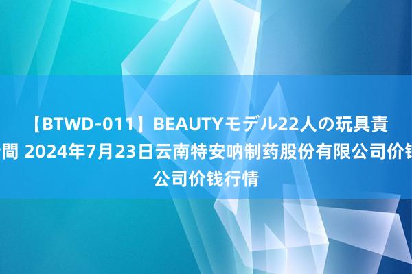 【BTWD-011】BEAUTYモデル22人の玩具責め4時間 2024年7月23日云南特安呐制药股份有限公司价钱行情