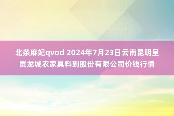 北条麻妃qvod 2024年7月23日云南昆明呈贡龙城农家具料到股份有限公司价钱行情