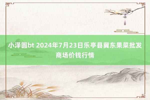 小泽圆bt 2024年7月23日乐亭县冀东果菜批发商场价钱行情