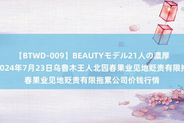 【BTWD-009】BEAUTYモデル21人の濃厚なフェラ4時間 2024年7月23日乌鲁木王人北园春果业见地贬责有限拖累公司价钱行情