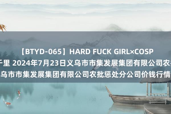 【BTYD-065】HARD FUCK GIRL×COSPLAY PRINCESS 遠山千里 2024年7月23日义乌市市集发展集团有限公司农批惩处分公司价钱行情