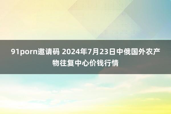 91porn邀请码 2024年7月23日中俄国外农产物往复中心价钱行情