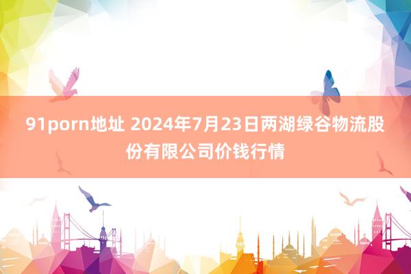 91porn地址 2024年7月23日两湖绿谷物流股份有限公司价钱行情