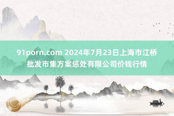 91porn.com 2024年7月23日上海市江桥批发市集方案惩处有限公司价钱行情