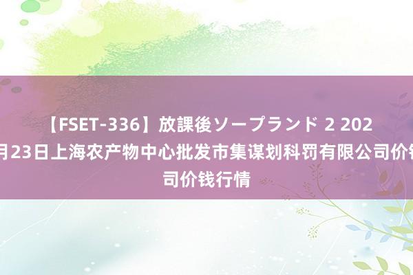 【FSET-336】放課後ソープランド 2 2024年7月23日上海农产物中心批发市集谋划科罚有限公司价钱行情