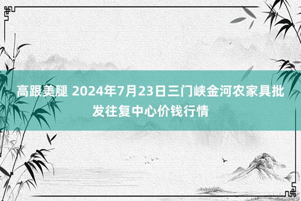 高跟美腿 2024年7月23日三门峡金河农家具批发往复中心价钱行情