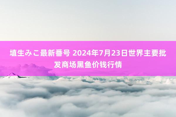 埴生みこ最新番号 2024年7月23日世界主要批发商场黑鱼价钱行情