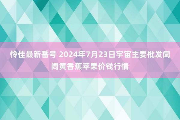 怜佳最新番号 2024年7月23日宇宙主要批发阛阓黄香蕉苹果价钱行情