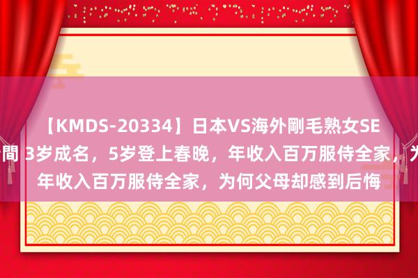 【KMDS-20334】日本VS海外剛毛熟女SEX対決！！40人8時間 3岁成名，5岁登上春晚，年收入百万服侍全家，为何父母却感到后悔