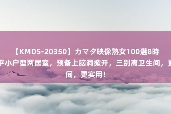 【KMDS-20350】カマタ映像熟女100選8時間 78平小户型两居室，预备上脑洞掀开，三别离卫生间，更实用！