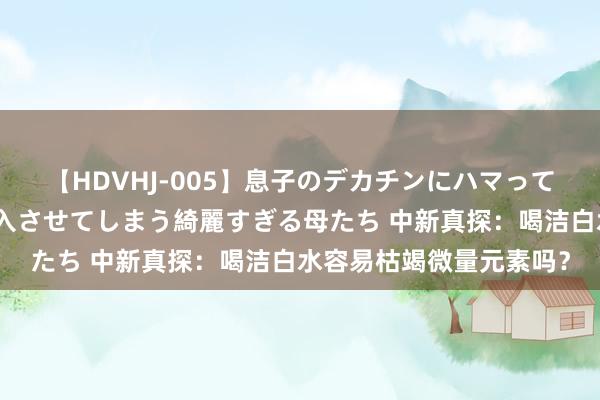 【HDVHJ-005】息子のデカチンにハマってしまい毎日のように挿入させてしまう綺麗すぎる母たち 中新真探：喝洁白水容易枯竭微量元素吗？