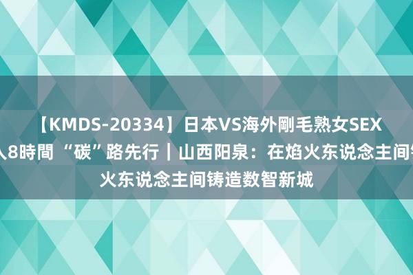 【KMDS-20334】日本VS海外剛毛熟女SEX対決！！40人8時間 “碳”路先行｜山西阳泉：在焰火东说念主间铸造数智新城