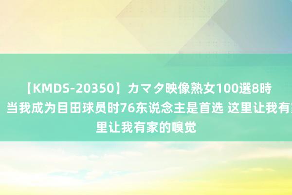 【KMDS-20350】カマタ映像熟女100選8時間 乔治：当我成为目田球员时76东说念主是首选 这里让我有家的嗅觉