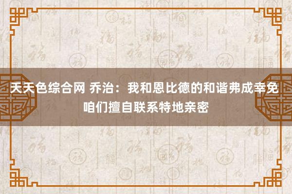 天天色综合网 乔治：我和恩比德的和谐弗成幸免 咱们擅自联系特地亲密