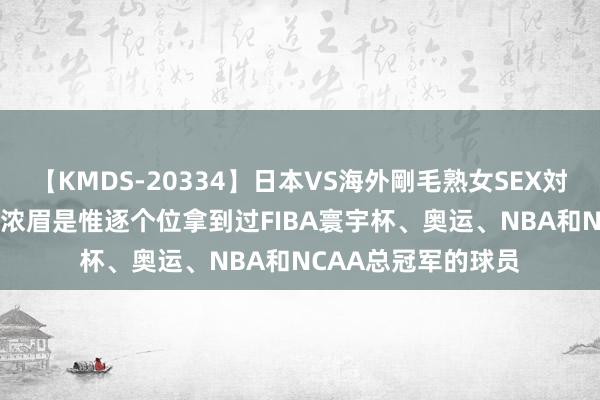 【KMDS-20334】日本VS海外剛毛熟女SEX対決！！40人8時間 浓眉是惟逐个位拿到过FIBA寰宇杯、奥运、NBA和NCAA总冠军的球员