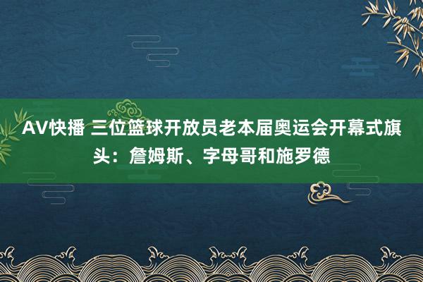 AV快播 三位篮球开放员老本届奥运会开幕式旗头：詹姆斯、字母哥和施罗德