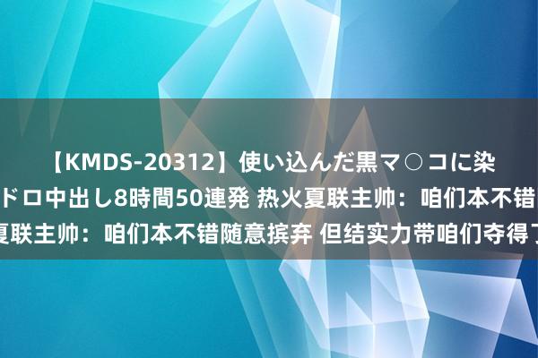 【KMDS-20312】使い込んだ黒マ○コに染み渡る息子の精液ドロドロ中出し8時間50連発 热火夏联主帅：咱们本不错随意摈弃 但结实力带咱们夺得了冠军