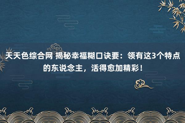 天天色综合网 揭秘幸福糊口诀要：领有这3个特点的东说念主，活得愈加精彩！