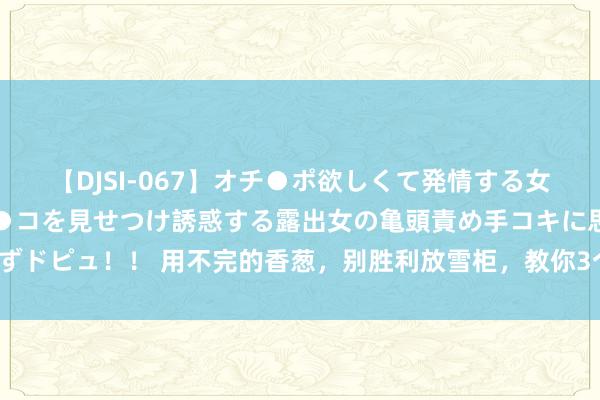 【DJSI-067】オチ●ポ欲しくて発情する女たち ところ構わずオマ●コを見せつけ誘惑する露出女の亀頭責め手コキに思わずドピュ！！ 用不完的香葱，别胜利放雪柜，教你3个妙招，不黄不烂，能放1个月