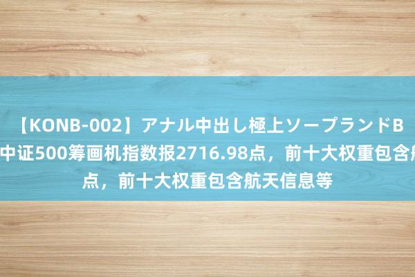 【KONB-002】アナル中出し極上ソープランドBEST4時間 中证500筹画机指数报2716.98点，前十大权重包含航天信息等