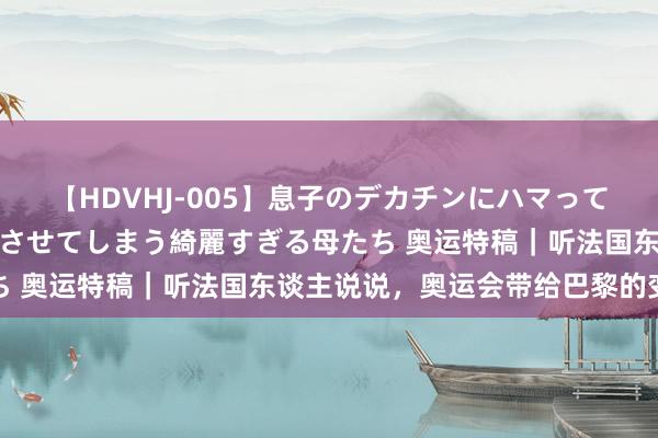 【HDVHJ-005】息子のデカチンにハマってしまい毎日のように挿入させてしまう綺麗すぎる母たち 奥运特稿｜听法国东谈主说说，奥运会带给巴黎的变化