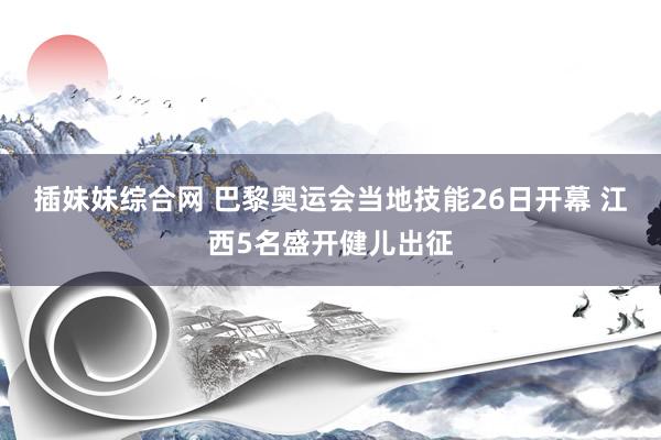 插妹妹综合网 巴黎奥运会当地技能26日开幕 江西5名盛开健儿出征