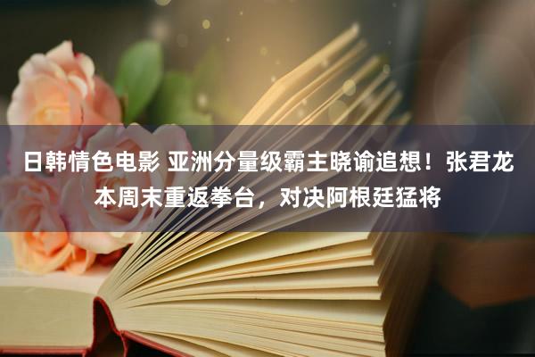 日韩情色电影 亚洲分量级霸主晓谕追想！张君龙本周末重返拳台，对决阿根廷猛将