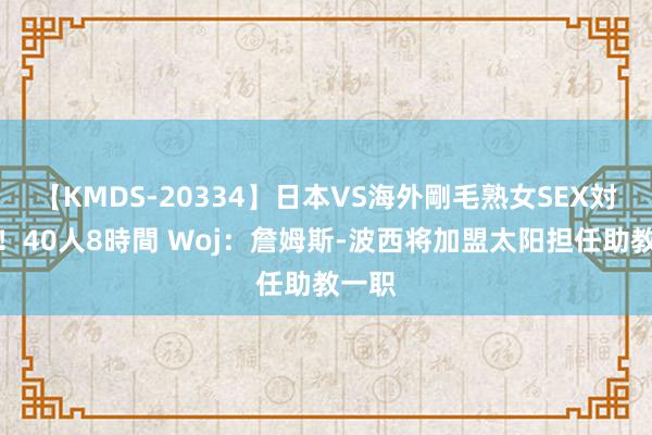 【KMDS-20334】日本VS海外剛毛熟女SEX対決！！40人8時間 Woj：詹姆斯-波西将加盟太阳担任助教一职