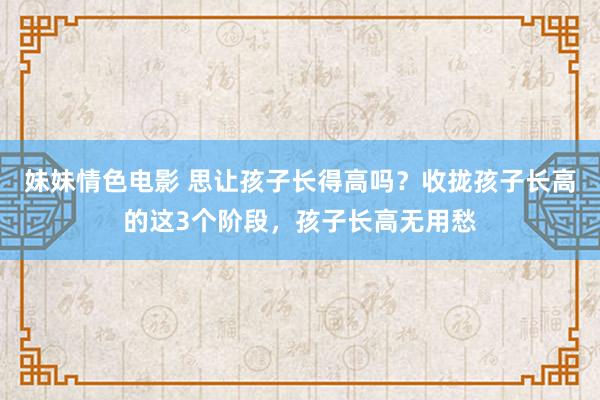 妹妹情色电影 思让孩子长得高吗？收拢孩子长高的这3个阶段，孩子长高无用愁