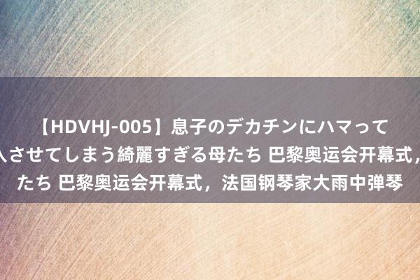 【HDVHJ-005】息子のデカチンにハマってしまい毎日のように挿入させてしまう綺麗すぎる母たち 巴黎奥运会开幕式，法国钢琴家大雨中弹琴