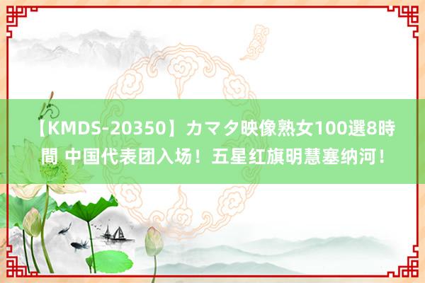 【KMDS-20350】カマタ映像熟女100選8時間 中国代表团入场！五星红旗明慧塞纳河！