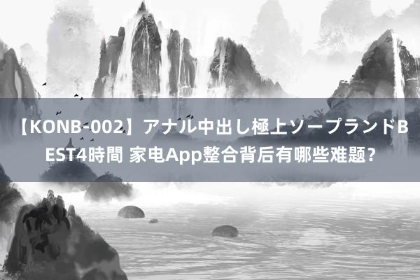 【KONB-002】アナル中出し極上ソープランドBEST4時間 家电App整合背后有哪些难题？