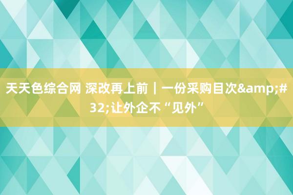 天天色综合网 深改再上前｜一份采购目次&#32;让外企不“见外”