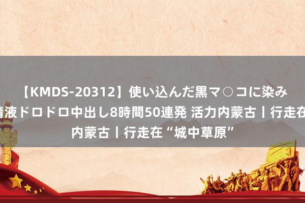 【KMDS-20312】使い込んだ黒マ○コに染み渡る息子の精液ドロドロ中出し8時間50連発 活力内蒙古丨行走在“城中草原”