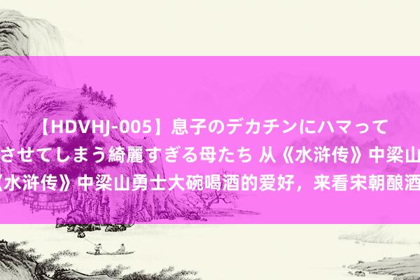 【HDVHJ-005】息子のデカチンにハマってしまい毎日のように挿入させてしまう綺麗すぎる母たち 从《水浒传》中梁山勇士大碗喝酒的爱好，来看宋朝酿酒业的发展