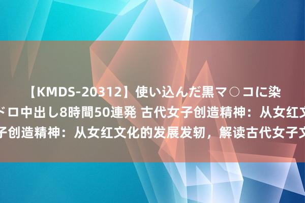 【KMDS-20312】使い込んだ黒マ○コに染み渡る息子の精液ドロドロ中出し8時間50連発 古代女子创造精神：从女红文化的发展发轫，解读古代女子文化内涵