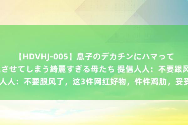 【HDVHJ-005】息子のデカチンにハマってしまい毎日のように挿入させてしまう綺麗すぎる母たち 提倡人人：不要跟风了，这3件网红好物，件件鸡肋，妥妥的才智税