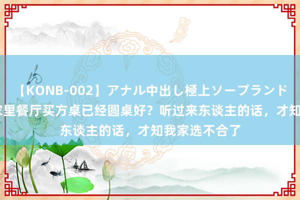 【KONB-002】アナル中出し極上ソープランドBEST4時間 家里餐厅买方桌已经圆桌好？听过来东谈主的话，才知我家选不合了