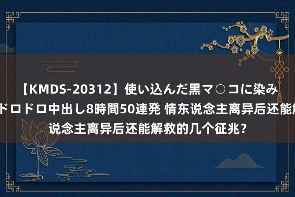 【KMDS-20312】使い込んだ黒マ○コに染み渡る息子の精液ドロドロ中出し8時間50連発 情东说念主离异后还能解救的几个征兆？