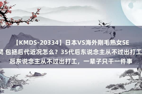 【KMDS-20334】日本VS海外剛毛熟女SEX対決！！40人8時間 包拯后代近况怎么？35代后东说念主从不过出打工，一辈子只干一件事