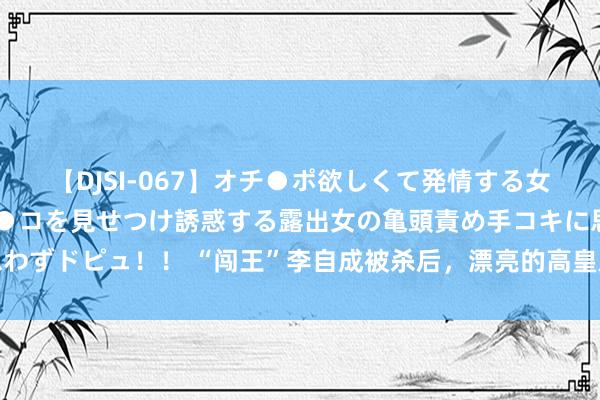 【DJSI-067】オチ●ポ欲しくて発情する女たち ところ構わずオマ●コを見せつけ誘惑する露出女の亀頭責め手コキに思わずドピュ！！ “闯王”李自成被杀后，漂亮的高皇后下场如何？效果难以置信