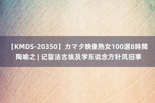 【KMDS-20350】カマタ映像熟女100選8時間 陶喻之 | 记留法古埃及学东说念方针凤旧事