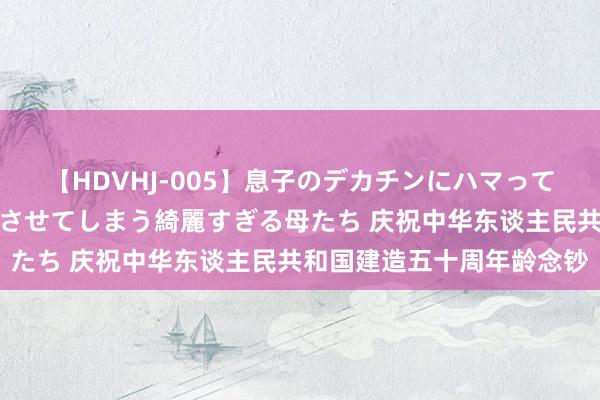 【HDVHJ-005】息子のデカチンにハマってしまい毎日のように挿入させてしまう綺麗すぎる母たち 庆祝中华东谈主民共和国建造五十周年龄念钞