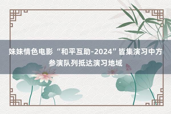 妹妹情色电影 “和平互助-2024”皆集演习中方参演队列抵达演习地域