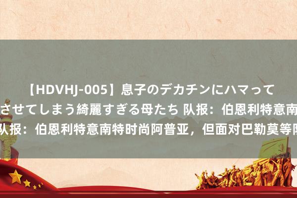 【HDVHJ-005】息子のデカチンにハマってしまい毎日のように挿入させてしまう綺麗すぎる母たち 队报：伯恩利特意南特时尚阿普亚，但面对巴勒莫等队竞争