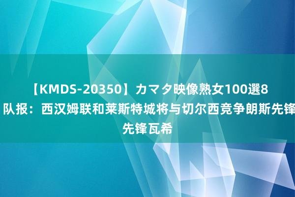 【KMDS-20350】カマタ映像熟女100選8時間 队报：西汉姆联和莱斯特城将与切尔西竞争朗斯先锋瓦希